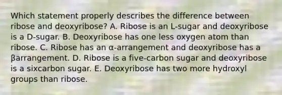 Which statement properly describes the difference between ribose and deoxyribose? A. Ribose is an L-sugar and deoxyribose is a D-sugar. B. Deoxyribose has one less oxygen atom than ribose. C. Ribose has an α-arrangement and deoxyribose has a βarrangement. D. Ribose is a five-carbon sugar and deoxyribose is a sixcarbon sugar. E. Deoxyribose has two more hydroxyl groups than ribose.