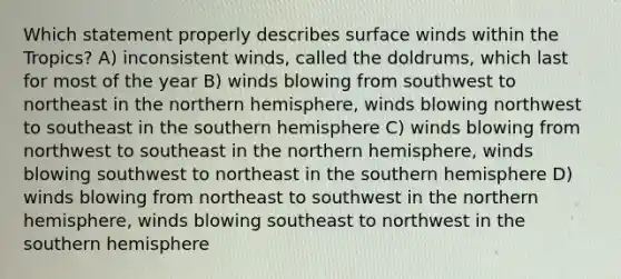 Which statement properly describes surface winds within the Tropics? A) inconsistent winds, called the doldrums, which last for most of the year B) winds blowing from southwest to northeast in the northern hemisphere, winds blowing northwest to southeast in the southern hemisphere C) winds blowing from northwest to southeast in the northern hemisphere, winds blowing southwest to northeast in the southern hemisphere D) winds blowing from northeast to southwest in the northern hemisphere, winds blowing southeast to northwest in the southern hemisphere