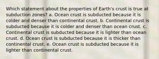 Which statement about the properties of Earth's crust is true at subduction zones?​ a. ​Ocean crust is subducted because it is colder and denser than continental crust. b. ​Continental crust is subducted because it is colder and denser than ocean crust. c. ​Continental crust is subducted because it is lighter than ocean crust. d. ​Ocean crust is subducted because it is thicker than continental crust. e. ​Ocean crust is subducted because it is lighter than continental crust.