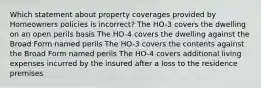 Which statement about property coverages provided by Homeowners policies is incorrect? The HO-3 covers the dwelling on an open perils basis The HO-4 covers the dwelling against the Broad Form named perils The HO-3 covers the contents against the Broad Form named perils The HO-4 covers additional living expenses incurred by the insured after a loss to the residence premises