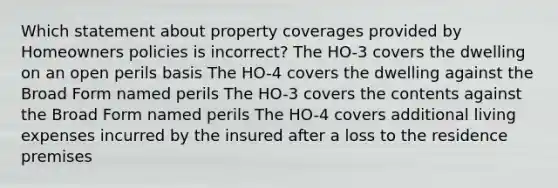 Which statement about property coverages provided by Homeowners policies is incorrect? The HO-3 covers the dwelling on an open perils basis The HO-4 covers the dwelling against the Broad Form named perils The HO-3 covers the contents against the Broad Form named perils The HO-4 covers additional living expenses incurred by the insured after a loss to the residence premises