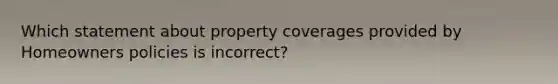 Which statement about property coverages provided by Homeowners policies is incorrect?