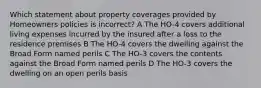 Which statement about property coverages provided by Homeowners policies is incorrect? A The HO-4 covers additional living expenses incurred by the insured after a loss to the residence premises B The HO-4 covers the dwelling against the Broad Form named perils C The HO-3 covers the contents against the Broad Form named perils D The HO-3 covers the dwelling on an open perils basis