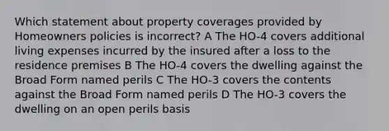 Which statement about property coverages provided by Homeowners policies is incorrect? A The HO-4 covers additional living expenses incurred by the insured after a loss to the residence premises B The HO-4 covers the dwelling against the Broad Form named perils C The HO-3 covers the contents against the Broad Form named perils D The HO-3 covers the dwelling on an open perils basis