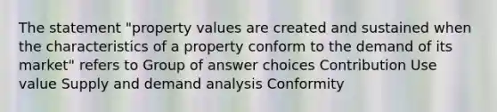 The statement "property values are created and sustained when the characteristics of a property conform to the demand of its market" refers to Group of answer choices Contribution Use value Supply and demand analysis Conformity