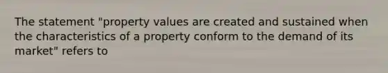 The statement "property values are created and sustained when the characteristics of a property conform to the demand of its market" refers to