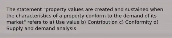 The statement "property values are created and sustained when the characteristics of a property conform to the demand of its market" refers to a) Use value b) Contribution c) Conformity d) Supply and demand analysis