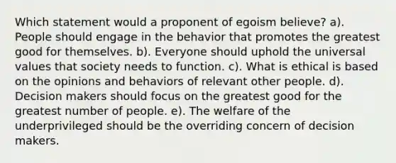 Which statement would a proponent of egoism believe? a). People should engage in the behavior that promotes the greatest good for themselves. b). Everyone should uphold the universal values that society needs to function. c). What is ethical is based on the opinions and behaviors of relevant other people. d). Decision makers should focus on the greatest good for the greatest number of people. e). The welfare of the underprivileged should be the overriding concern of decision makers.