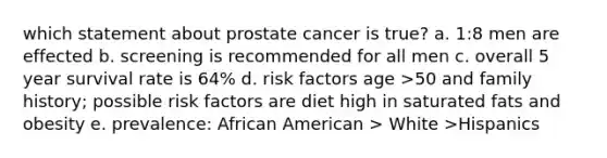 which statement about prostate cancer is true? a. 1:8 men are effected b. screening is recommended for all men c. overall 5 year survival rate is 64% d. risk factors age >50 and family history; possible risk factors are diet high in saturated fats and obesity e. prevalence: African American > White >Hispanics