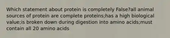 Which statement about protein is completely False?all animal sources of protein are complete proteins;has a high biological value;is broken down during digestion into <a href='https://www.questionai.com/knowledge/k9gb720LCl-amino-acids' class='anchor-knowledge'>amino acids</a>;must contain all 20 amino acids