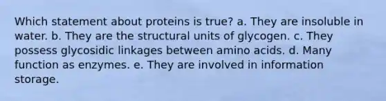 Which statement about proteins is true? a. They are insoluble in water. b. They are the structural units of glycogen. c. They possess glycosidic linkages between amino acids. d. Many function as enzymes. e. They are involved in information storage.