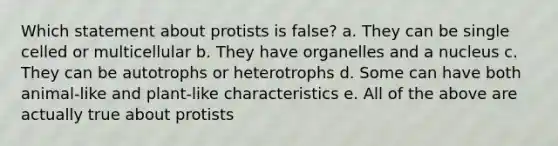 Which statement about protists is false? a. They can be single celled or multicellular b. They have organelles and a nucleus c. They can be autotrophs or heterotrophs d. Some can have both animal-like and plant-like characteristics e. All of the above are actually true about protists