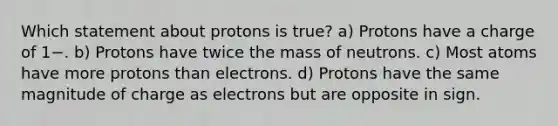 Which statement about protons is true? a) Protons have a charge of 1−. b) Protons have twice the mass of neutrons. c) Most atoms have more protons than electrons. d) Protons have the same magnitude of charge as electrons but are opposite in sign.