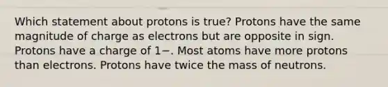 Which statement about protons is true? Protons have the same magnitude of charge as electrons but are opposite in sign. Protons have a charge of 1−. Most atoms have more protons than electrons. Protons have twice the mass of neutrons.