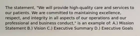 The statement, "We will provide high-quality care and services to our patients. We are committed to maintaining excellence, respect, and integrity in all aspects of our operations and our professional and business conduct," is an example of: A.) Mission Statement B.) Vision C.) Executive Summary D.) Executive Goals