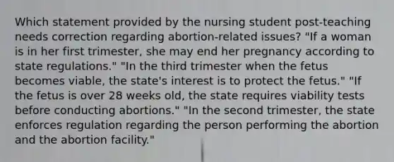 Which statement provided by the nursing student post-teaching needs correction regarding abortion-related issues? "If a woman is in her first trimester, she may end her pregnancy according to state regulations." "In the third trimester when the fetus becomes viable, the state's interest is to protect the fetus." "If the fetus is over 28 weeks old, the state requires viability tests before conducting abortions." "In the second trimester, the state enforces regulation regarding the person performing the abortion and the abortion facility."