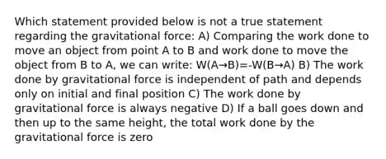 Which statement provided below is not a true statement regarding the gravitational force: A) Comparing the work done to move an object from point A to B and work done to move the object from B to A, we can write: W(A→B)=-W(B→A) B) The work done by gravitational force is independent of path and depends only on initial and final position C) The work done by gravitational force is always negative D) If a ball goes down and then up to the same height, the total work done by the gravitational force is zero