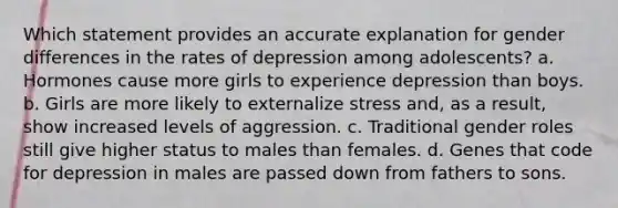 Which statement provides an accurate explanation for gender differences in the rates of depression among adolescents? a. Hormones cause more girls to experience depression than boys. b. Girls are more likely to externalize stress and, as a result, show increased levels of aggression. c. Traditional gender roles still give higher status to males than females. d. Genes that code for depression in males are passed down from fathers to sons.