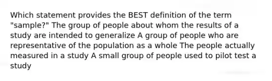 Which statement provides the BEST definition of the term "sample?" The group of people about whom the results of a study are intended to generalize A group of people who are representative of the population as a whole The people actually measured in a study A small group of people used to pilot test a study