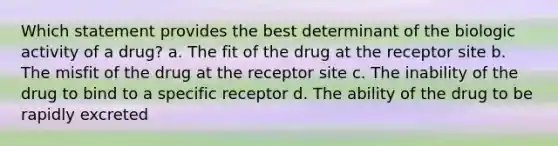 Which statement provides the best determinant of the biologic activity of a drug? a. The fit of the drug at the receptor site b. The misfit of the drug at the receptor site c. The inability of the drug to bind to a specific receptor d. The ability of the drug to be rapidly excreted