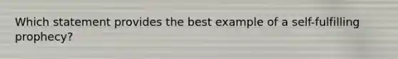 Which statement provides the best example of a self-fulfilling prophecy?