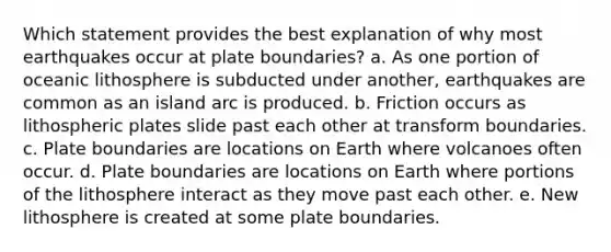 Which statement provides the best explanation of why most earthquakes occur at plate boundaries? a. As one portion of oceanic lithosphere is subducted under another, earthquakes are common as an island arc is produced. b. Friction occurs as lithospheric plates slide past each other at transform boundaries. c. Plate boundaries are locations on Earth where volcanoes often occur. d. Plate boundaries are locations on Earth where portions of the lithosphere interact as they move past each other. e. New lithosphere is created at some plate boundaries.