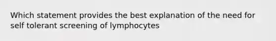 Which statement provides the best explanation of the need for self tolerant screening of lymphocytes