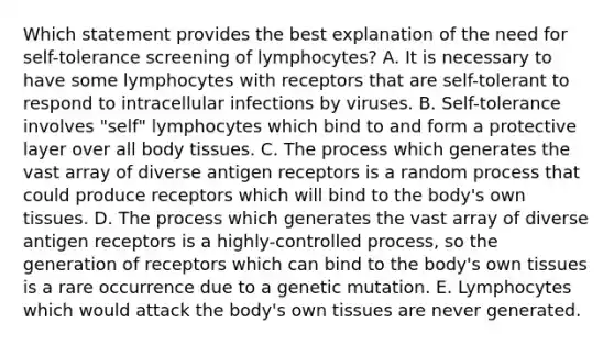 Which statement provides the best explanation of the need for self-tolerance screening of lymphocytes? A. It is necessary to have some lymphocytes with receptors that are self-tolerant to respond to intracellular infections by viruses. B. Self-tolerance involves "self" lymphocytes which bind to and form a protective layer over all body tissues. C. The process which generates the vast array of diverse antigen receptors is a random process that could produce receptors which will bind to the body's own tissues. D. The process which generates the vast array of diverse antigen receptors is a highly-controlled process, so the generation of receptors which can bind to the body's own tissues is a rare occurrence due to a genetic mutation. E. Lymphocytes which would attack the body's own tissues are never generated.