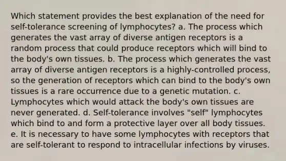 Which statement provides the best explanation of the need for self-tolerance screening of lymphocytes? a. The process which generates the vast array of diverse antigen receptors is a random process that could produce receptors which will bind to the body's own tissues. b. The process which generates the vast array of diverse antigen receptors is a highly-controlled process, so the generation of receptors which can bind to the body's own tissues is a rare occurrence due to a genetic mutation. c. Lymphocytes which would attack the body's own tissues are never generated. d. Self-tolerance involves "self" lymphocytes which bind to and form a protective layer over all body tissues. e. It is necessary to have some lymphocytes with receptors that are self-tolerant to respond to intracellular infections by viruses.