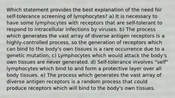 Which statement provides the best explanation of the need for self-tolerance screening of lymphocytes? a) It is necessary to have some lymphocytes with receptors that are self-tolerant to respond to intracellular infections by viruses. b) The process which generates the vast array of diverse antigen receptors is a highly-controlled process, so the generation of receptors which can bind to the body's own tissues is a rare occurrence due to a genetic mutation. c) Lymphocytes which would attack the body's own tissues are never generated. d) Self-tolerance involves "self" lymphocytes which bind to and form a protective layer over all body tissues. e) The process which generates the vast array of diverse antigen receptors is a random process that could produce receptors which will bind to the body's own tissues.