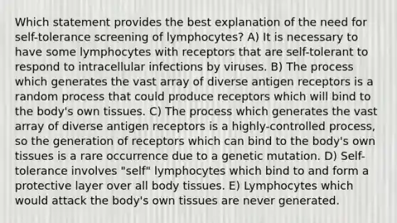 Which statement provides the best explanation of the need for self-tolerance screening of lymphocytes? A) It is necessary to have some lymphocytes with receptors that are self-tolerant to respond to intracellular infections by viruses. B) The process which generates the vast array of diverse antigen receptors is a random process that could produce receptors which will bind to the body's own tissues. C) The process which generates the vast array of diverse antigen receptors is a highly-controlled process, so the generation of receptors which can bind to the body's own tissues is a rare occurrence due to a genetic mutation. D) Self-tolerance involves "self" lymphocytes which bind to and form a protective layer over all body tissues. E) Lymphocytes which would attack the body's own tissues are never generated.