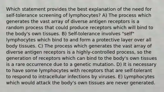 Which statement provides the best explanation of the need for self-tolerance screening of lymphocytes? A) The process which generates the vast array of diverse antigen receptors is a random process that could produce receptors which will bind to the body's own tissues. B) Self-tolerance involves "self" lymphocytes which bind to and form a protective layer over all body tissues. C) The process which generates the vast array of diverse antigen receptors is a highly-controlled process, so the generation of receptors which can bind to the body's own tissues is a rare occurrence due to a genetic mutation. D) It is necessary to have some lymphocytes with receptors that are self-tolerant to respond to intracellular infections by viruses. E) Lymphocytes which would attack the body's own tissues are never generated.