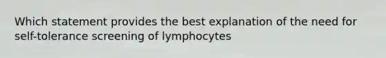 Which statement provides the best explanation of the need for self-tolerance screening of lymphocytes