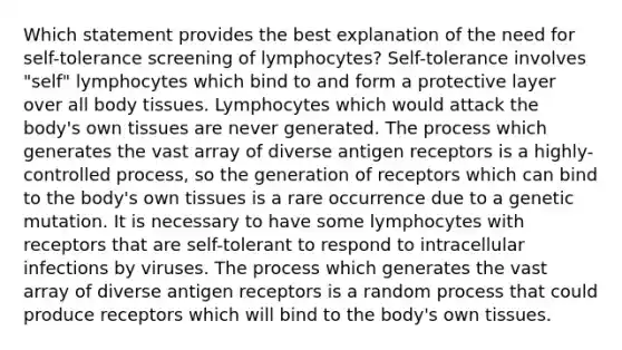 Which statement provides the best explanation of the need for self-tolerance screening of lymphocytes? Self-tolerance involves "self" lymphocytes which bind to and form a protective layer over all body tissues. Lymphocytes which would attack the body's own tissues are never generated. The process which generates the vast array of diverse antigen receptors is a highly-controlled process, so the generation of receptors which can bind to the body's own tissues is a rare occurrence due to a genetic mutation. It is necessary to have some lymphocytes with receptors that are self-tolerant to respond to intracellular infections by viruses. The process which generates the vast array of diverse antigen receptors is a random process that could produce receptors which will bind to the body's own tissues.