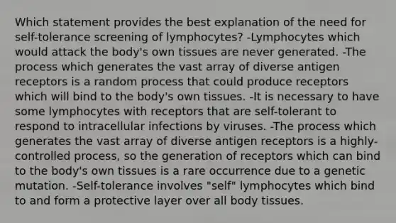 Which statement provides the best explanation of the need for self-tolerance screening of lymphocytes? -Lymphocytes which would attack the body's own tissues are never generated. -The process which generates the vast array of diverse antigen receptors is a random process that could produce receptors which will bind to the body's own tissues. -It is necessary to have some lymphocytes with receptors that are self-tolerant to respond to intracellular infections by viruses. -The process which generates the vast array of diverse antigen receptors is a highly-controlled process, so the generation of receptors which can bind to the body's own tissues is a rare occurrence due to a genetic mutation. -Self-tolerance involves "self" lymphocytes which bind to and form a protective layer over all body tissues.