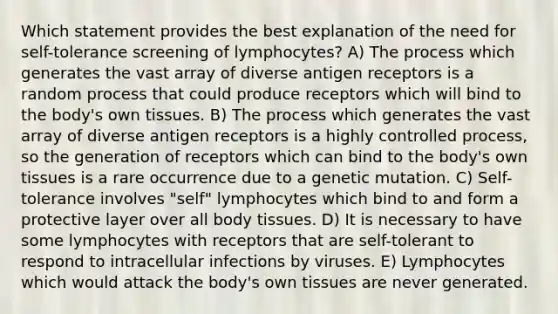 Which statement provides the best explanation of the need for self-tolerance screening of lymphocytes? A) The process which generates the vast array of diverse antigen receptors is a random process that could produce receptors which will bind to the body's own tissues. B) The process which generates the vast array of diverse antigen receptors is a highly controlled process, so the generation of receptors which can bind to the body's own tissues is a rare occurrence due to a genetic mutation. C) Self-tolerance involves "self" lymphocytes which bind to and form a protective layer over all body tissues. D) It is necessary to have some lymphocytes with receptors that are self-tolerant to respond to intracellular infections by viruses. E) Lymphocytes which would attack the body's own tissues are never generated.