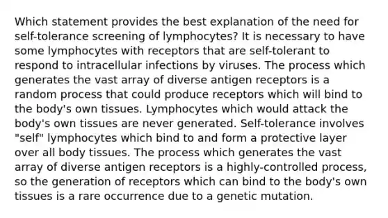 Which statement provides the best explanation of the need for self-tolerance screening of lymphocytes? It is necessary to have some lymphocytes with receptors that are self-tolerant to respond to intracellular infections by viruses. The process which generates the vast array of diverse antigen receptors is a random process that could produce receptors which will bind to the body's own tissues. Lymphocytes which would attack the body's own tissues are never generated. Self-tolerance involves "self" lymphocytes which bind to and form a protective layer over all body tissues. The process which generates the vast array of diverse antigen receptors is a highly-controlled process, so the generation of receptors which can bind to the body's own tissues is a rare occurrence due to a genetic mutation.