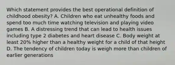 Which statement provides the best operational definition of childhood obesity? A. Children who eat unhealthy foods and spend too much time watching television and playing video games B. A distressing trend that can lead to health issues including type 2 diabetes and heart disease C. Body weight at least 20% higher than a healthy weight for a child of that height D. The tendency of children today is weigh more than children of earlier generations