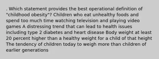 . Which statement provides the best operational definition of "childhood obesity"? Children who eat unhealthy foods and spend too much time watching television and playing video games A distressing trend that can lead to health issues including type 2 diabetes and heart disease Body weight at least 20 percent higher than a healthy weight for a child of that height The tendency of children today to weigh more than children of earlier generations