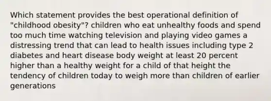 Which statement provides the best operational definition of "childhood obesity"? children who eat unhealthy foods and spend too much time watching television and playing video games a distressing trend that can lead to health issues including type 2 diabetes and heart disease body weight at least 20 percent higher than a healthy weight for a child of that height the tendency of children today to weigh more than children of earlier generations