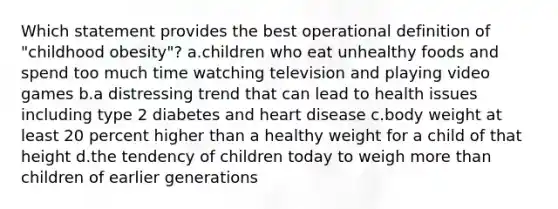 Which statement provides the best operational definition of "childhood obesity"? a.children who eat unhealthy foods and spend too much time watching television and playing video games b.a distressing trend that can lead to health issues including type 2 diabetes and heart disease c.body weight at least 20 percent higher than a healthy weight for a child of that height d.the tendency of children today to weigh more than children of earlier generations