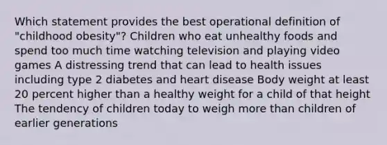 Which statement provides the best operational definition of "childhood obesity"? Children who eat unhealthy foods and spend too much time watching television and playing video games A distressing trend that can lead to health issues including type 2 diabetes and heart disease Body weight at least 20 percent higher than a healthy weight for a child of that height The tendency of children today to weigh more than children of earlier generations