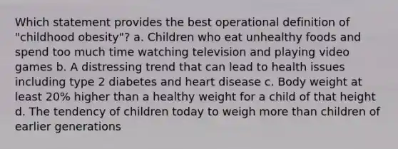 Which statement provides the best operational definition of "childhood obesity"? a. Children who eat unhealthy foods and spend too much time watching television and playing video games b. A distressing trend that can lead to health issues including type 2 diabetes and heart disease c. Body weight at least 20% higher than a healthy weight for a child of that height d. The tendency of children today to weigh more than children of earlier generations