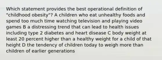 Which statement provides the best operational definition of "childhood obesity"? A children who eat unhealthy foods and spend too much time watching television and playing video games B a distressing trend that can lead to health issues including type 2 diabetes and heart disease C body weight at least 20 percent higher than a healthy weight for a child of that height D the tendency of children today to weigh more than children of earlier generations