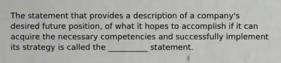 The statement that provides a description of a company's desired future position, of what it hopes to accomplish if it can acquire the necessary competencies and successfully implement its strategy is called the __________ statement.