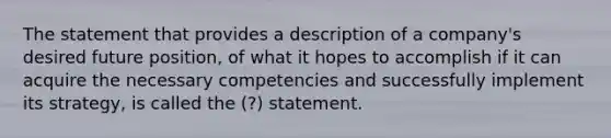 The statement that provides a description of a company's desired future position, of what it hopes to accomplish if it can acquire the necessary competencies and successfully implement its strategy, is called the (?) statement.