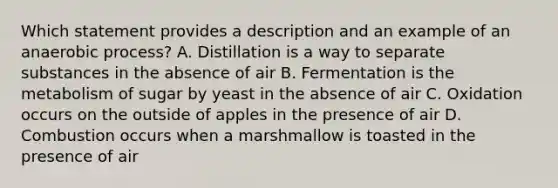 Which statement provides a description and an example of an anaerobic process? A. Distillation is a way to separate substances in the absence of air B. Fermentation is the metabolism of sugar by yeast in the absence of air C. Oxidation occurs on the outside of apples in the presence of air D. Combustion occurs when a marshmallow is toasted in the presence of air