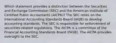 Which statement provides a distinction between the Securities and Exchange Commission (SEC) and the American Institute of Certified Public Accountants (AICPA)? The SEC relies on the International Accounting Standards Board (IASB) to develop accounting standards. The SEC is responsible for enforcement of securities-related regulations. The AICPA is a committee of the Financial Accounting Standards Board (FASB). The AICPA provides oversight to the SEC.