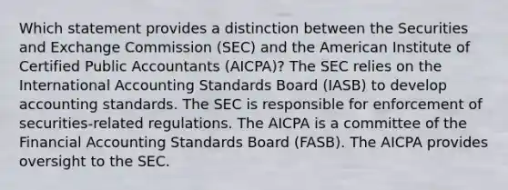 Which statement provides a distinction between the Securities and Exchange Commission (SEC) and the American Institute of Certified Public Accountants (AICPA)? The SEC relies on the International Accounting Standards Board (IASB) to develop accounting standards. The SEC is responsible for enforcement of securities-related regulations. The AICPA is a committee of the Financial Accounting Standards Board (FASB). The AICPA provides oversight to the SEC.