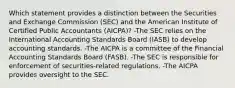 Which statement provides a distinction between the Securities and Exchange Commission (SEC) and the American Institute of Certified Public Accountants (AICPA)? -The SEC relies on the International Accounting Standards Board (IASB) to develop accounting standards. -The AICPA is a committee of the Financial Accounting Standards Board (FASB). -The SEC is responsible for enforcement of securities-related regulations. -The AICPA provides oversight to the SEC.